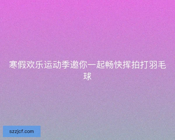 寒假欢乐运动季邀你一起畅快挥拍打羽毛球 寒假欢乐运动季邀你一起畅快挥拍打羽毛球
