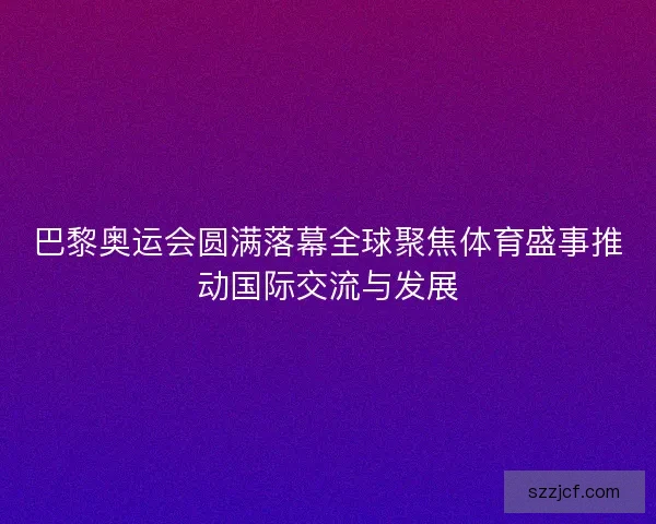 巴黎奥运会圆满落幕全球聚焦体育盛事推动国际交流与发展