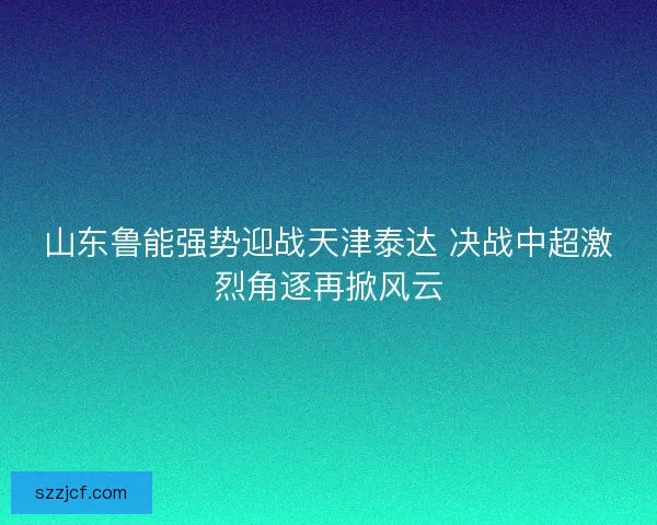山东鲁能强势迎战天津泰达 决战中超激烈角逐再掀风云