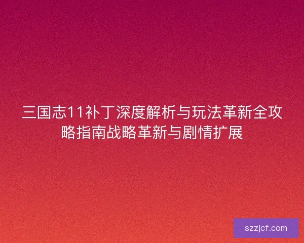 三国志11补丁深度解析与玩法革新全攻略指南战略革新与剧情扩展