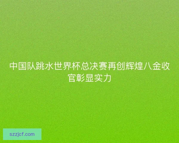 中国队跳水世界杯总决赛再创辉煌八金收官彰显实力