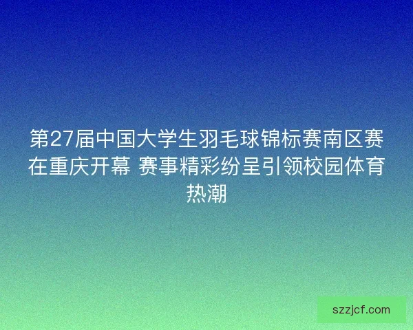 第27届中国大学生羽毛球锦标赛南区赛在重庆开幕 赛事精彩纷呈引领校园体育热潮